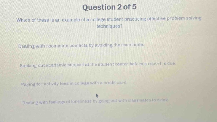 question 2 of 5\nwhich of these is an example of a college student practicing effective problem - solving techniques?\ndealing with roommate conflicts by avoiding the roommate.\nseeking out academic support at the student center before a report is due.\npaying for activity fees in college with a credit card.\ndealing with feelings of loneliness by going out with classmates to drink.