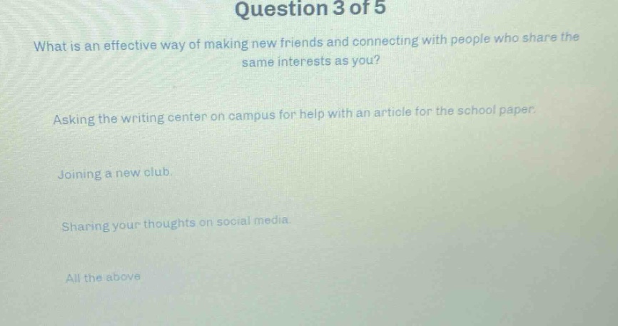 question 3 of 5\nwhat is an effective way of making new friends and connecting with people who share the same interests as you?\nasking the writing center on campus for help with an article for the school paper.\njoining a new club.\nsharing your thoughts on social media.\nall the above