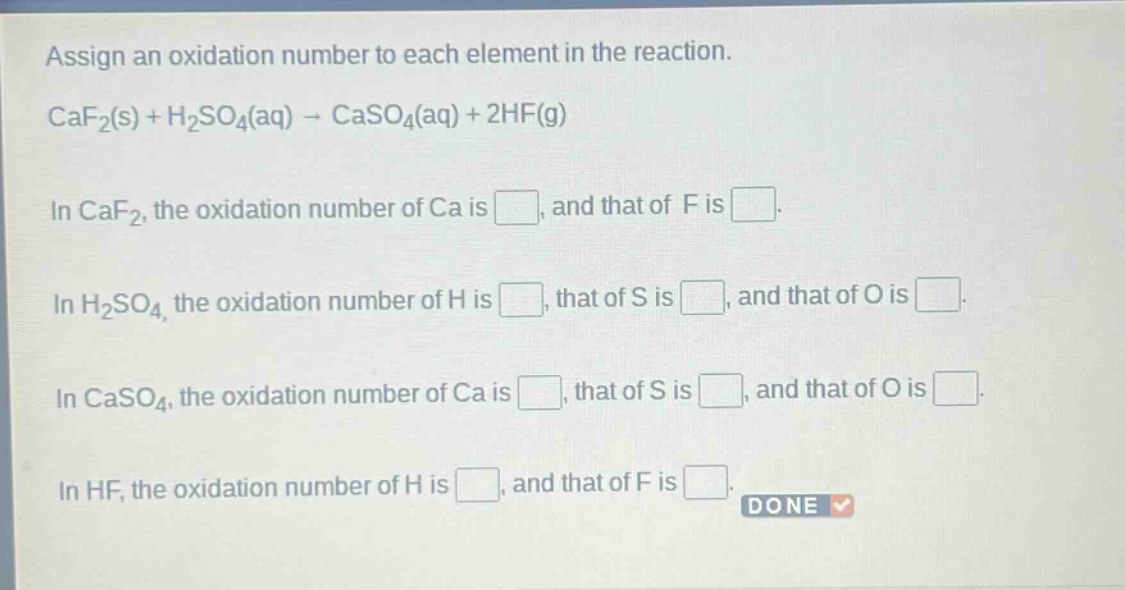 assign an oxidation number to each element in the reaction.\ncaf₂(s) + h₂so₄(aq) → caso₄(aq) + 2hf(g)\nin caf₂, the oxidation number of ca is , and that of f is .\nin h₂so₄, the oxidation number of h is , that of s is , and that of o is .\nin caso₄, the oxidation number of ca is , that of s is , and that of o is .\nin hf, the oxidation number of h is , and that of f is .