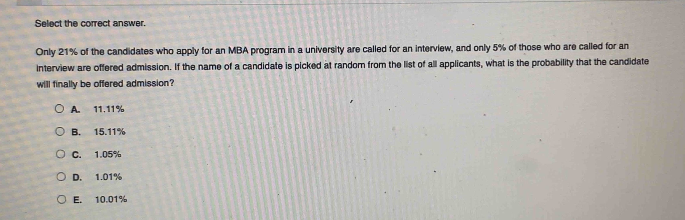 select the correct answer.\nonly 21% of the candidates who apply for an mba program in a university are called for an interview, and only 5% of those who are called for an interview are offered admission. if the name of a candidate is picked at random from the list of all applicants, what is the probability that the candidate will finally be offered admission?\n\na. 11.11%\nb. 15.11%\nc. 1.05%\nd. 1.01%\ne. 10.01%