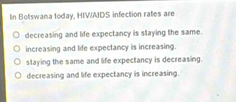 in botswana today, hiv/aids infection rates are\ndecreasing and life expectancy is staying the same.\nincreasing and life expectancy is increasing.\nstaying the same and life expectancy is decreasing.\ndecreasing and life expectancy is increasing.
