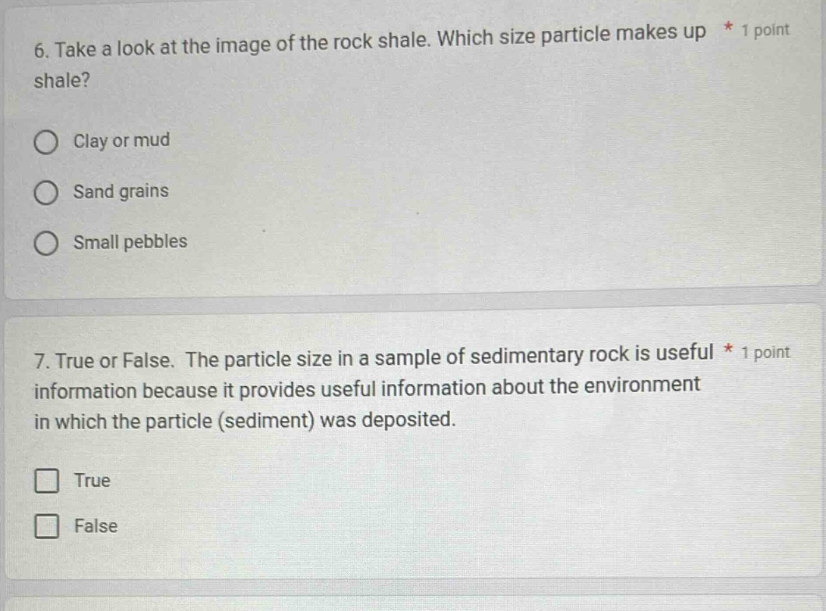 6. take a look at the image of the rock shale. which size particle makes up * 1 point shale?\nclay or mud\nsand grains\nsmall pebbles\n7. true or false. the particle size in a sample of sedimentary rock is useful * 1 point information because it provides useful information about the environment in which the particle (sediment) was deposited.\ntrue\nfalse
