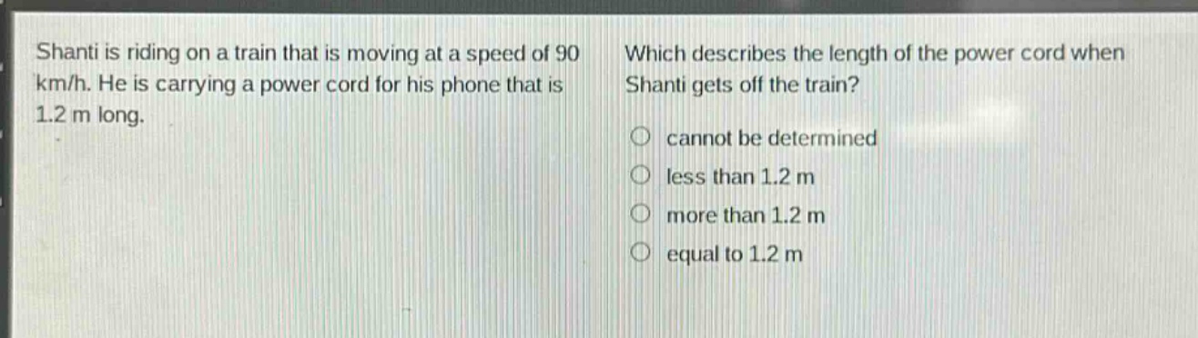 shanti is riding on a train that is moving at a speed of 90 km/h. he is carrying a power cord for his phone that is 1.2 m long. which describes the length of the power cord when shanti gets off the train? cannot be determined less than 1.2 m more than 1.2 m equal to 1.2 m