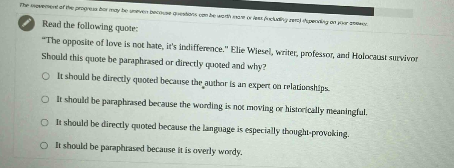 read the following quote: \the opposite of love is not hate, its indifference.\ elie wiesel, writer, professor, and holocaust survivor. should this quote be paraphrased or directly quoted and why? it should be directly quoted because the author is an expert on relationships. it should be paraphrased because the wording is not moving or historically meaningful. it should be directly quoted because the language is especially thought - provoking. it should be paraphrased because it is overly wordy.