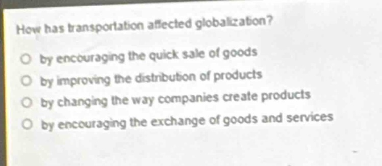how has transportation affected globalization?\no by encouraging the quick sale of goods\no by improving the distribution of products\no by changing the way companies create products\no by encouraging the exchange of goods and services