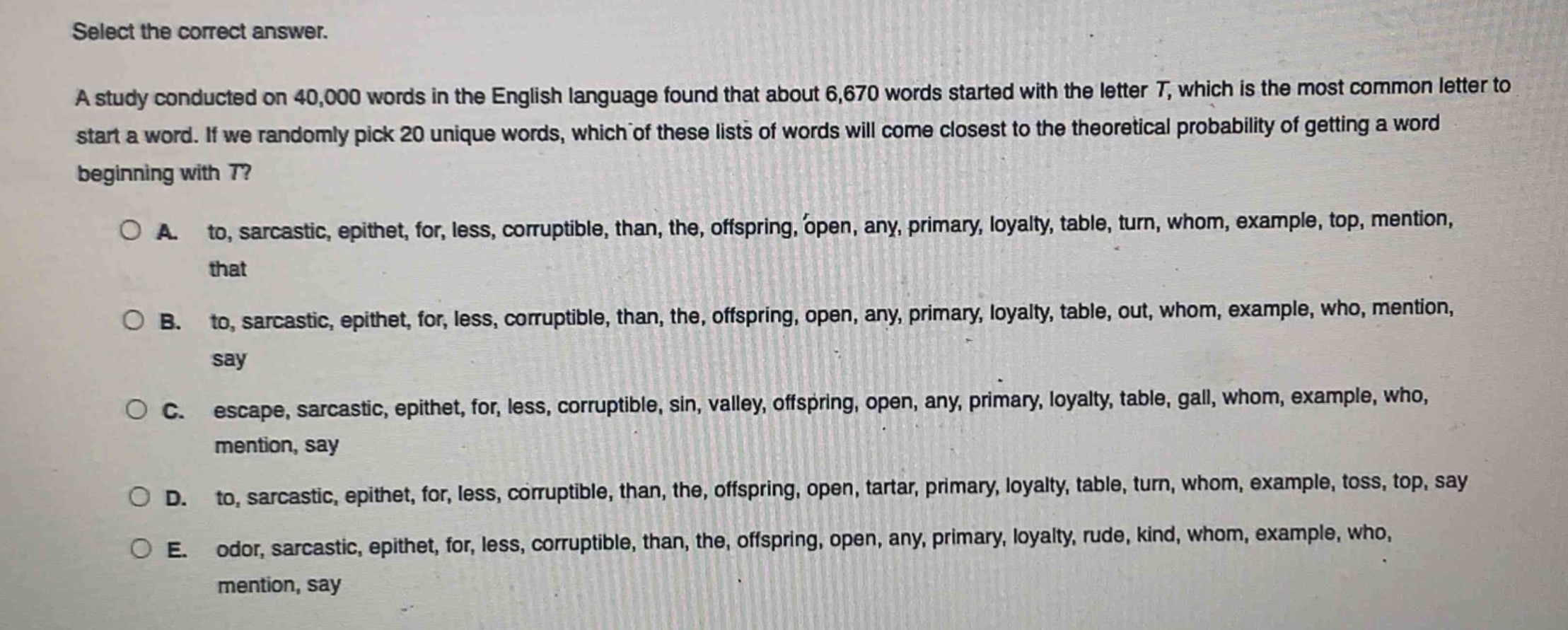 select the correct answer.\na study conducted on 40,000 words in the english language found that about 6,670 words started with the letter t, which is the most common letter to start a word. if we randomly pick 20 unique words, which of these lists of words will come closest to the theoretical probability of getting a word beginning with t?\n○ a. to, sarcastic, epithet, for, less, corruptible, than, the, offspring, open, any, primary, loyalty, table, turn, whom, example, top, mention, that\n○ b. to, sarcastic, epithet, for, less, corruptible, than, the, offspring, open, any, primary, loyalty, table, out, whom, example, who, mention, say\n○ c. escape, sarcastic, epithet, for, less, corruptible, sin, valley, offspring, open, any, primary, loyalty, table, gall, whom, example, who, mention, say\n○ d. to, sarcastic, epithet, for, less, corruptible, than, the, offspring, open, tartar, primary, loyalty, table, turn, whom, example, toss, top, say\n○ e. odor, sarcastic, epithet, for, less, corruptible, than, the, offspring, open, any, primary, loyalty, rude, kind, whom, example, who, mention, say