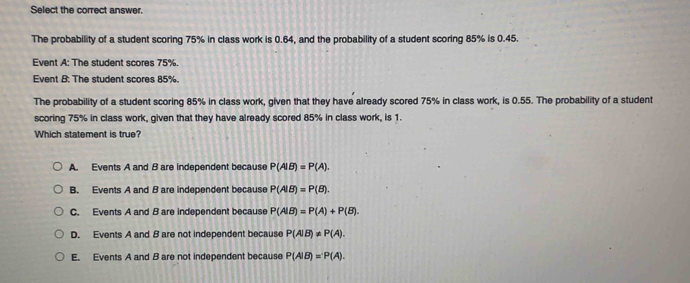 select the correct answer.\nthe probability of a student scoring 75% in class work is 0.64, and the probability of a student scoring 85% is 0.45.\nevent a: the student scores 75%.\nevent b: the student scores 85%.\nthe probability of a student scoring 85% in class work, given that they have already scored 75% in class work, is 0.55. the probability of a student scoring 75% in class work, given that they have already scored 85% in class work, is 1.\nwhich statement is true?\n\na. events a and b are independent because p(a|b) = p(a).\nb. events a and b are independent because p(a|b) = p(b).\nc. events a and b are independent because p(a|b) = p(a) + p(b).\nd. events a and b are not independent because p(a|b) ≠ p(a).\ne. events a and b are not independent because p(a|b) = p(a).