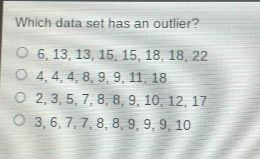which data set has an outlier?\no 6, 13, 13, 15, 15, 18, 18, 22\no 4, 4, 4, 8, 9, 9, 11, 18\no 2, 3, 5, 7, 8, 8, 9, 10, 12, 17\no 3, 6, 7, 7, 8, 8, 9, 9, 9, 10