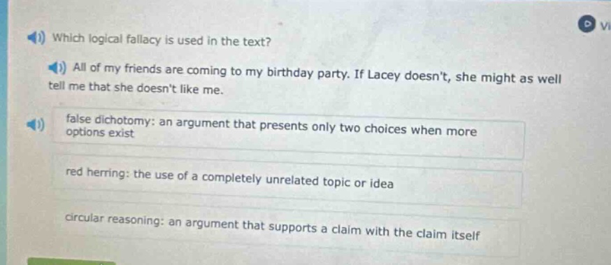 which logical fallacy is used in the text? all of my friends are coming to my birthday party. if lacey doesnt, she might as well tell me that she doesnt like me. false dichotomy: an argument that presents only two choices when more options exist red herring: the use of a completely unrelated topic or idea circular reasoning: an argument that supports a claim with the claim itself