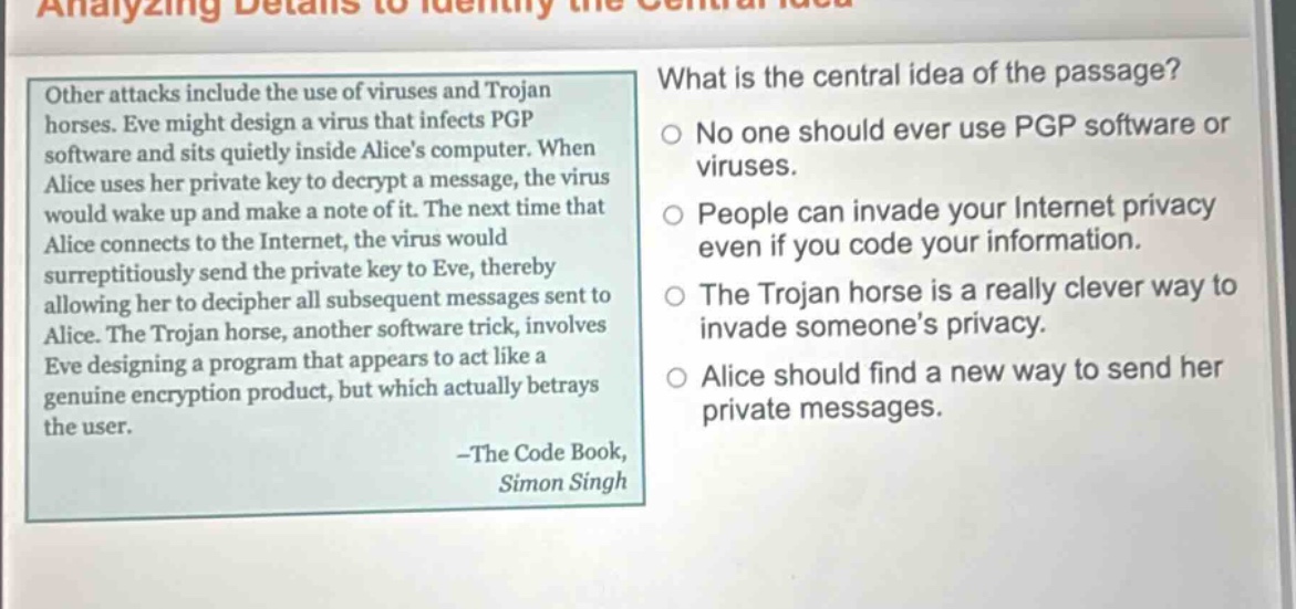other attacks include the use of viruses and trojan horses. eve might design a virus that infects pgp software and sits quietly inside alices computer. when alice uses her private key to decrypt a message, the virus would wake up and make a note of it. the next time that alice connects to the internet, the virus would surreptitiously send the private key to eve, thereby allowing her to decipher all subsequent messages sent to alice. the trojan horse, another software trick, involves eve designing a program that appears to act like a genuine encryption product, but which actually betrays the user. -the code book, simon singh\nwhat is the central idea of the passage?\nno one should ever use pgp software or viruses.\npeople can invade your internet privacy even if you code your information.\nthe trojan horse is a really clever way to invade someones privacy.\nalice should find a new way to send her private messages.