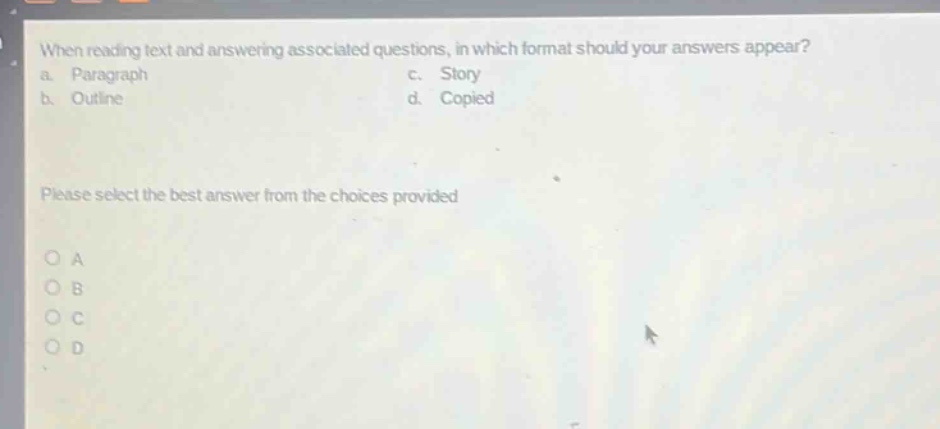 when reading text and answering associated questions, in which format should your answers appear?\na. paragraph c. story\nb. outline d. copied\nplease select the best answer from the choices provided\no a\no b\no c\no d
