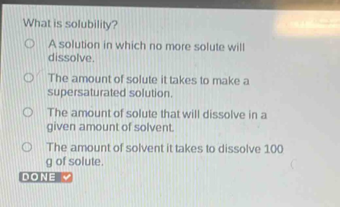 what is solubility?\na solution in which no more solute will dissolve.\nthe amount of solute it takes to make a supersaturated solution.\nthe amount of solute that will dissolve in a given amount of solvent.\nthe amount of solvent it takes to dissolve 100 g of solute.\ndone