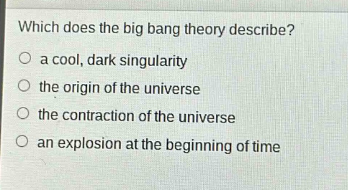 which does the big bang theory describe?\n a cool, dark singularity\n the origin of the universe\n the contraction of the universe\n an explosion at the beginning of time