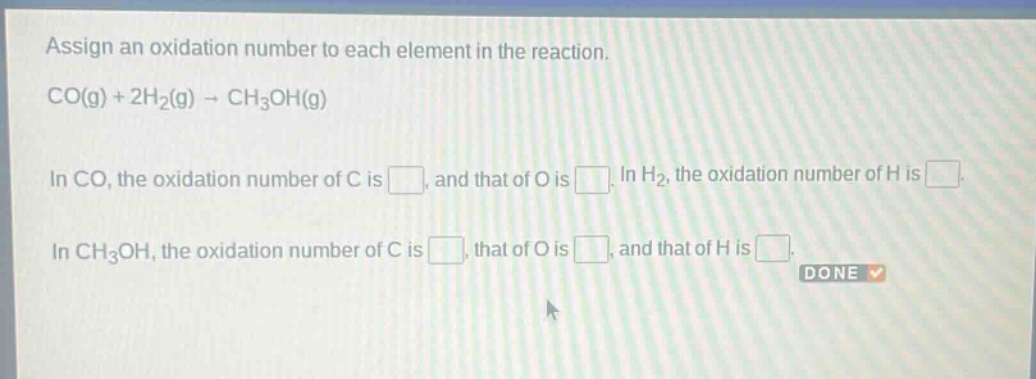 assign an oxidation number to each element in the reaction.\nco(g) + 2h₂(g) → ch₃oh(g)\nin co, the oxidation number of c is , and that of o is . in h₂, the oxidation number of h is .\nin ch₃oh, the oxidation number of c is , that of o is , and that of h is .