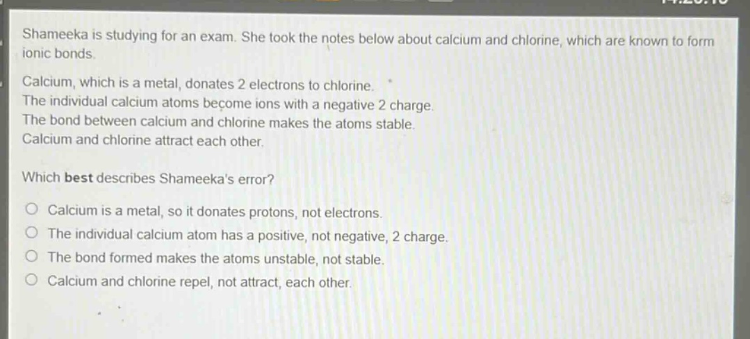 shameeka is studying for an exam. she took the notes below about calcium and chlorine, which are known to form ionic bonds.\ncalcium, which is a metal, donates 2 electrons to chlorine.\nthe individual calcium atoms become ions with a negative 2 charge.\nthe bond between calcium and chlorine makes the atoms stable.\ncalcium and chlorine attract each other.\nwhich best describes shameekas error?\no calcium is a metal, so it donates protons, not electrons.\no the individual calcium atom has a positive, not negative, 2 charge.\no the bond formed makes the atoms unstable, not stable.\no calcium and chlorine repel, not attract, each other.