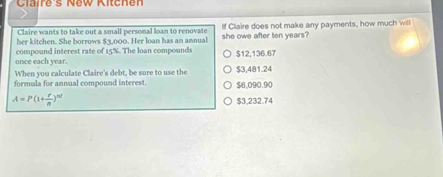 claire wants to take out a small personal loan to renovate her kitchen. she borrows $3,000. her loan has an annual compound interest rate of 15%. the loan compounds once each year. when you calculate claires debt, be sure to use the formula for annual compound interest. $a = p(1+\frac{r}{n})^{nt}$ if claire does not make any payments, how much will she owe after ten years? $12,136.67 $3,481.24 $6,090.90 $3,232.74