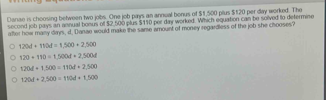 danae is choosing between two jobs. one job pays an annual bonus of $1,500 plus $120 per day worked. the second job pays an annual bonus of $2,500 plus $110 per day worked. which equation can be solved to determine after how many days, d, danae would make the same amount of money regardless of the job she chooses?\no 120d + 110d = 1,500 + 2,500\no 120 + 110 = 1,500d + 2,500d\no 120d + 1,500 = 110d + 2,500\no 120d + 2,500 = 110d + 1,500