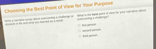 choosing the best point of view for your purpose\nwrite a narrative essay about overcoming a challenge or obstacle in life and what you learned as a result.\nwhat is the best point of view for your narrative about overcoming a challenge?\nfirst person\nsecond person\nthird person