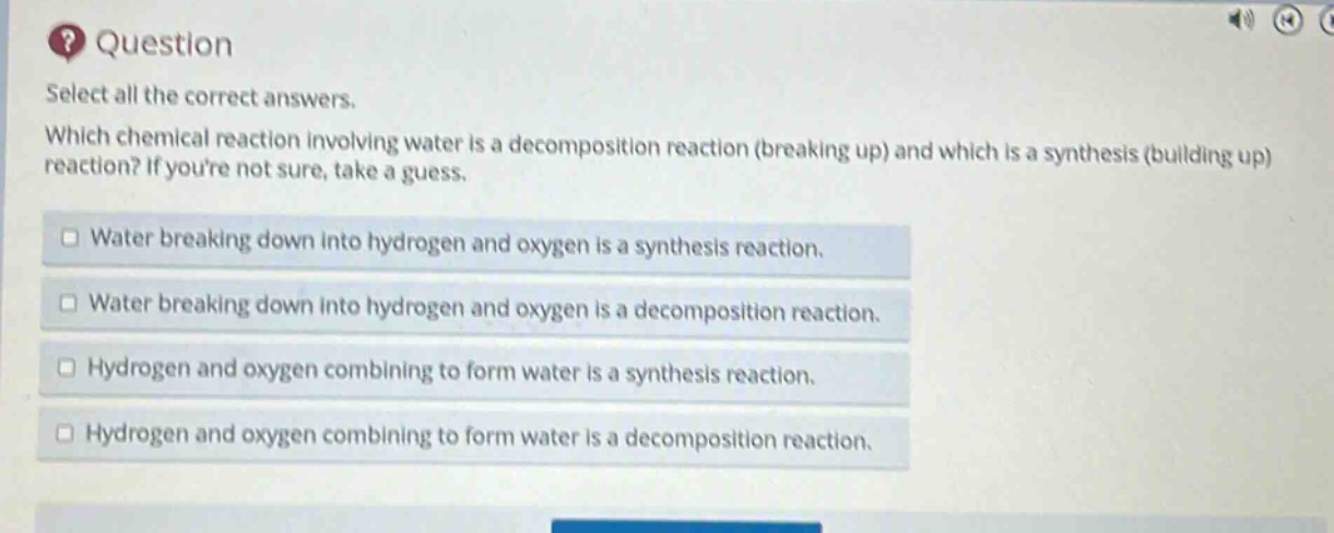 question\nselect all the correct answers.\nwhich chemical reaction involving water is a decomposition reaction (breaking up) and which is a synthesis (building up) reaction? if youre not sure, take a guess.\n□ water breaking down into hydrogen and oxygen is a synthesis reaction.\n□ water breaking down into hydrogen and oxygen is a decomposition reaction.\n□ hydrogen and oxygen combining to form water is a synthesis reaction.\n□ hydrogen and oxygen combining to form water is a decomposition reaction.