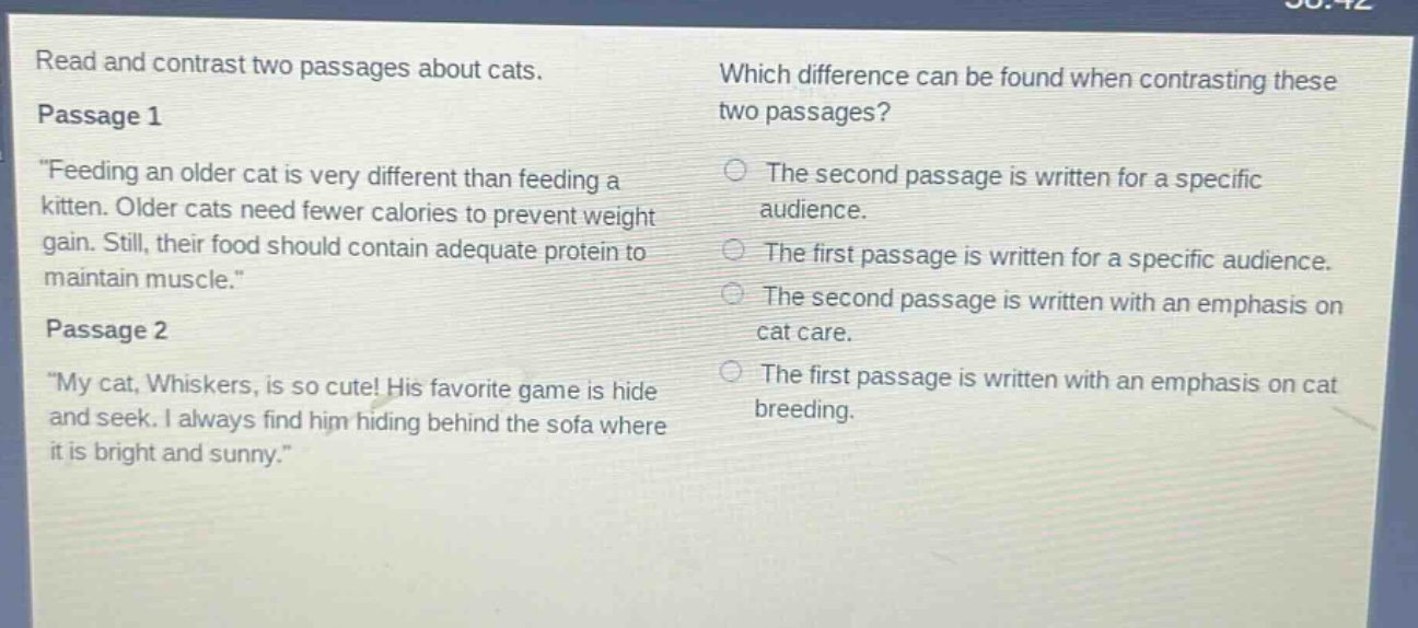 read and contrast two passages about cats.\npassage 1\n\feeding an older cat is very different than feeding a kitten. older cats need fewer calories to prevent weight gain. still, their food should contain adequate protein to maintain muscle.\\npassage 2\n\my cat, whiskers, is so cute! his favorite game is hide and seek. i always find him hiding behind the sofa where it is bright and sunny.\\nwhich difference can be found when contrasting these two passages?\nthe second passage is written for a specific audience.\nthe first passage is written for a specific audience.\nthe second passage is written with an emphasis on cat care.\nthe first passage is written with an emphasis on cat breeding.