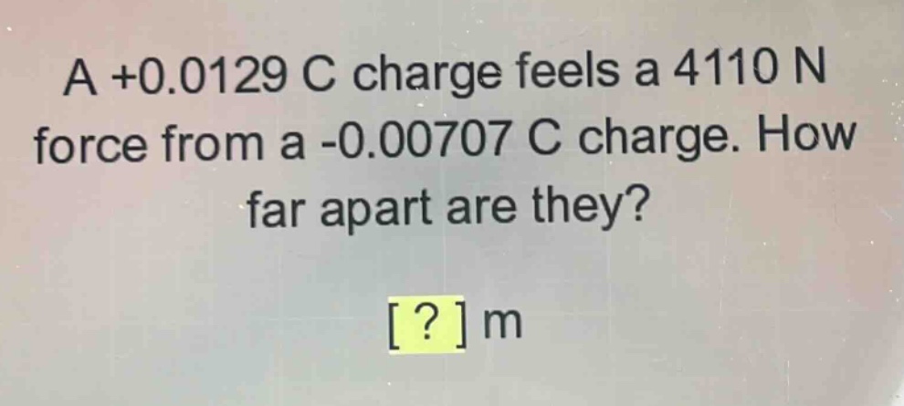 a +0.0129 c charge feels a 4110 n force from a -0.00707 c charge. how far apart are they? ? m