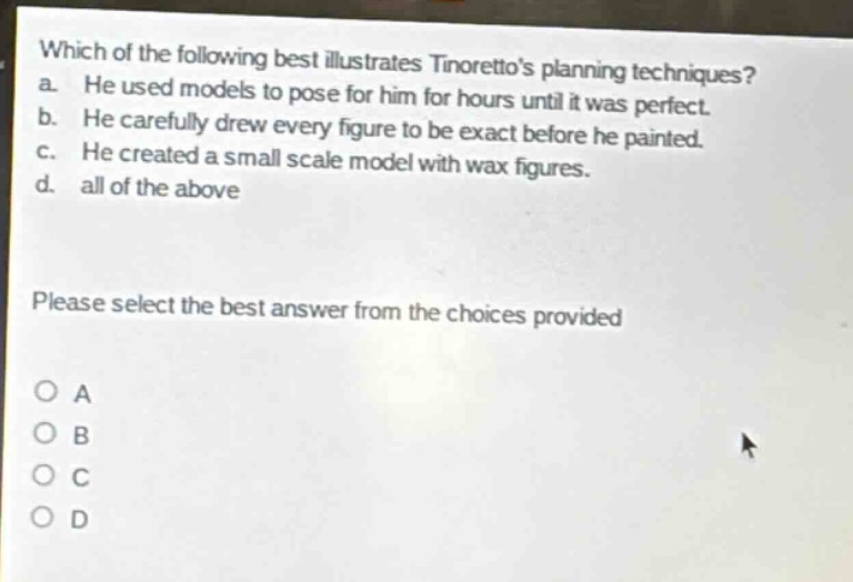 which of the following best illustrates tintorettos planning techniques?\na. he used models to pose for him for hours until it was perfect.\nb. he carefully drew every figure to be exact before he painted.\nc. he created a small scale model with wax figures.\nd. all of the above\nplease select the best answer from the choices provided\no a\no b\no c\no d