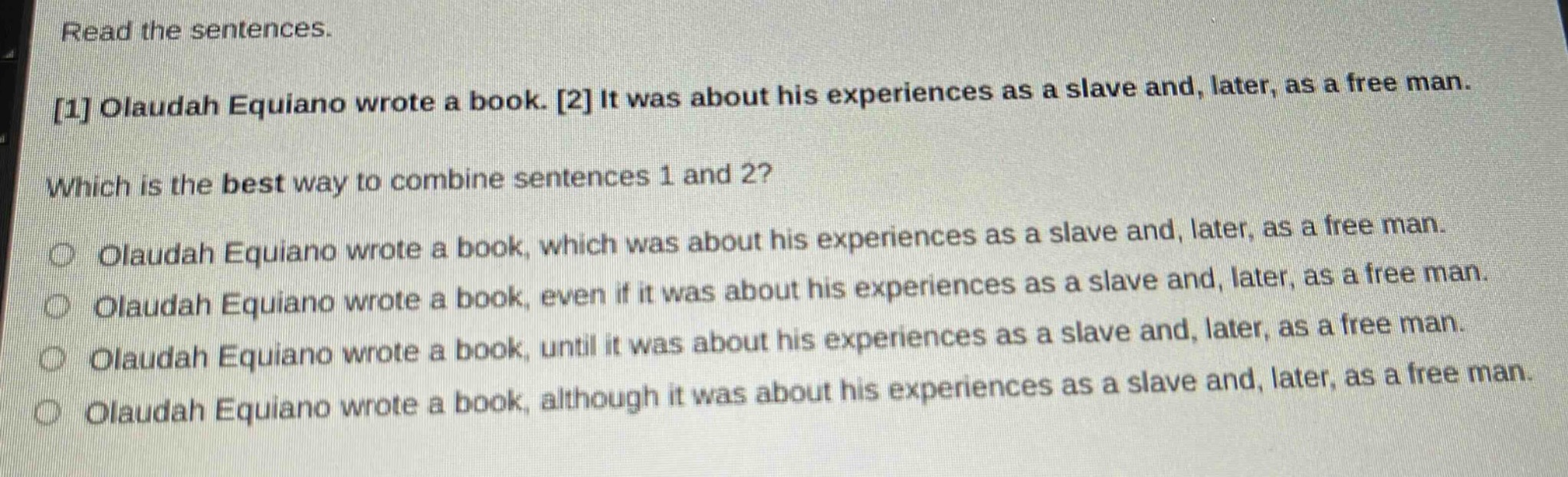 read the sentences.\n1 olaudah equiano wrote a book. 2 it was about his experiences as a slave and, later, as a free man.\nwhich is the best way to combine sentences 1 and 2?\no olaudah equiano wrote a book, which was about his experiences as a slave and, later, as a free man.\no olaudah equiano wrote a book, even if it was about his experiences as a slave and, later, as a free man.\no olaudah equiano wrote a book, until it was about his experiences as a slave and, later, as a free man.\no olaudah equiano wrote a book, although it was about his experiences as a slave and, later, as a free man.