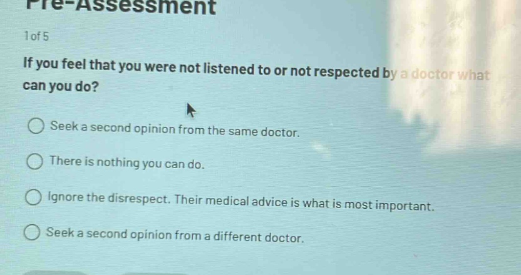 pre - assessment\n1 of 5\nif you feel that you were not listened to or not respected by a doctor what can you do?\nseek a second opinion from the same doctor.\nthere is nothing you can do.\nignore the disrespect. their medical advice is what is most important.\nseek a second opinion from a different doctor.