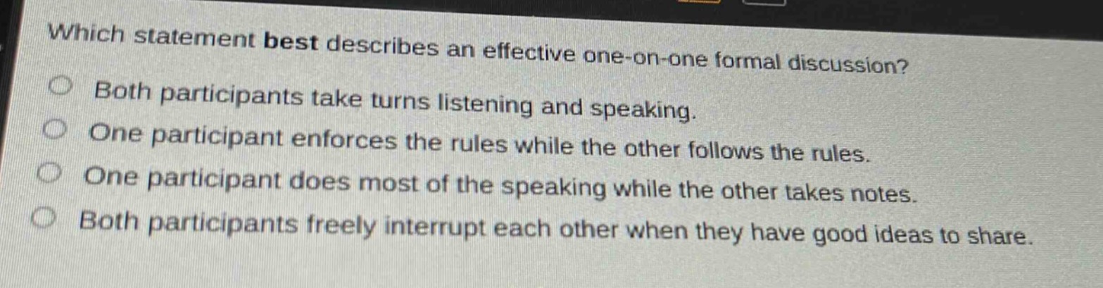 which statement best describes an effective one - on - one formal discussion?\nboth participants take turns listening and speaking.\none participant enforces the rules while the other follows the rules.\none participant does most of the speaking while the other takes notes.\nboth participants freely interrupt each other when they have good ideas to share.