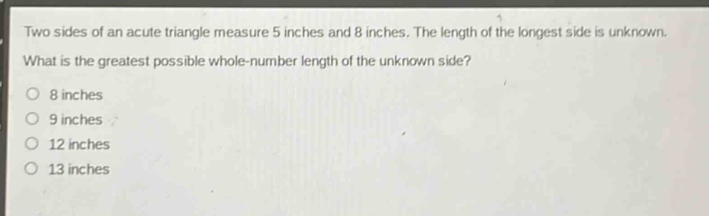 two sides of an acute triangle measure 5 inches and 8 inches. the length of the longest side is unknown. what is the greatest possible whole - number length of the unknown side?\n8 inches\n9 inches\n12 inches\n13 inches