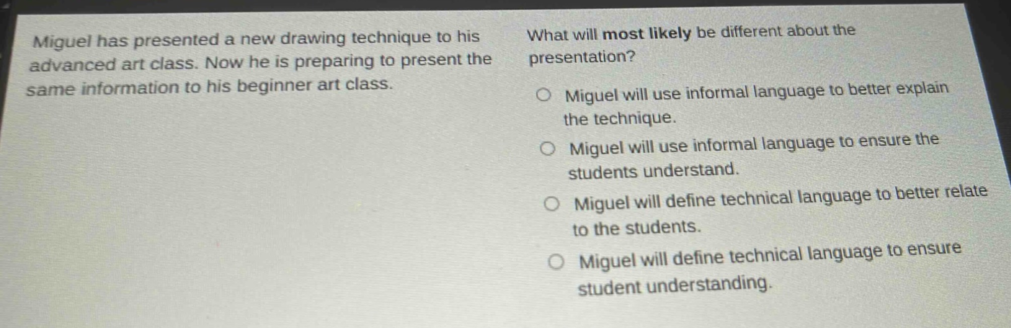 miguel has presented a new drawing technique to his advanced art class. now he is preparing to present the same information to his beginner art class. what will most likely be different about the presentation? miguel will use informal language to better explain the technique. miguel will use informal language to ensure the students understand. miguel will define technical language to better relate to the students. miguel will define technical language to ensure student understanding.