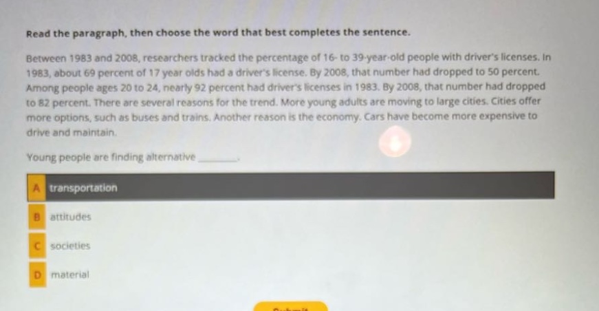 read the paragraph, then choose the word that best completes the sentence. between 1983 and 2008, researchers tracked the percentage of 16 - to 39 - year - old people with drivers licenses. in 1983, about 69 percent of 17 year olds had a drivers license. by 2008, that number had dropped to 50 percent. among people ages 20 to 24, nearly 92 percent had drivers licenses in 1983. by 2008, that number had dropped to 82 percent. there are several reasons for the trend. more young adults are moving to large cities. cities offer more options, such as buses and trains. another reason is the economy. cars have become more expensive to drive and maintain. young people are finding alternative _______. a transportation b attitudes c societies d material
