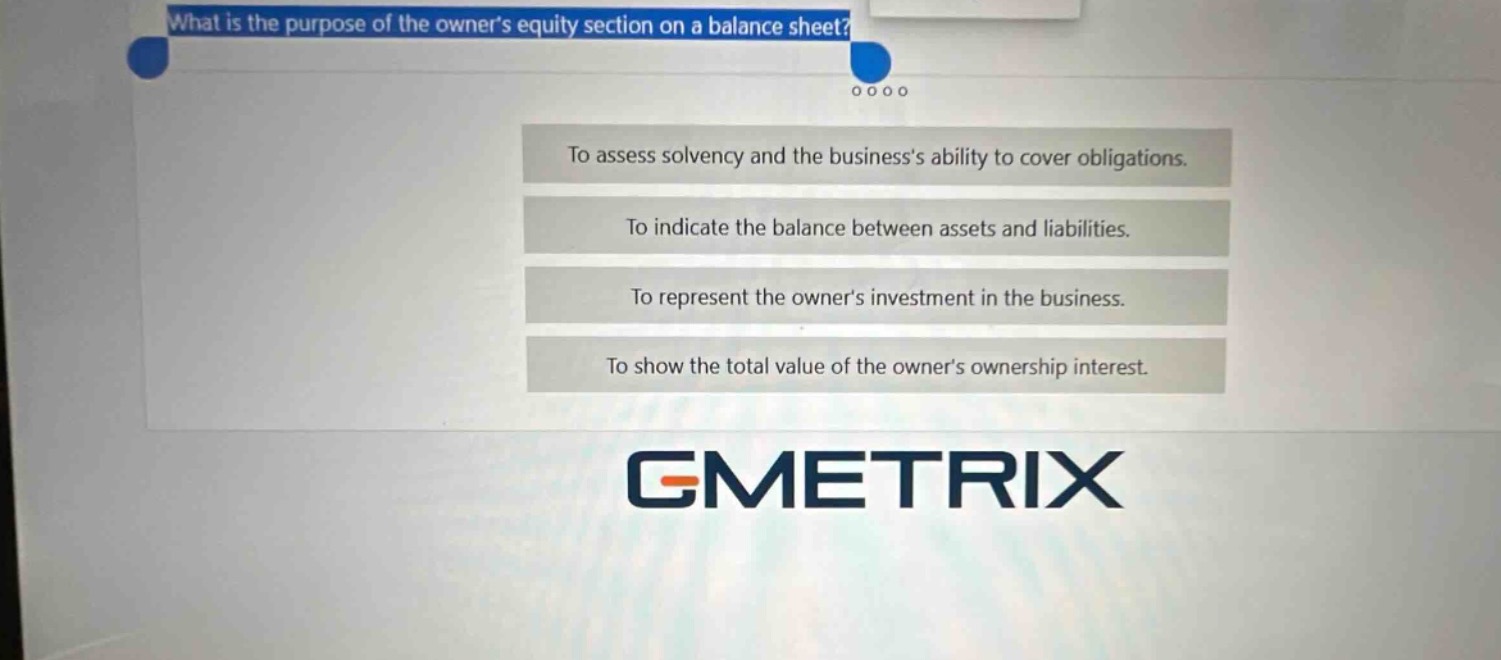 what is the purpose of the owners equity section on a balance sheet?\nto assess solvency and the businesss ability to cover obligations.\nto indicate the balance between assets and liabilities.\nto represent the owners investment in the business.\nto show the total value of the owners ownership interest.
