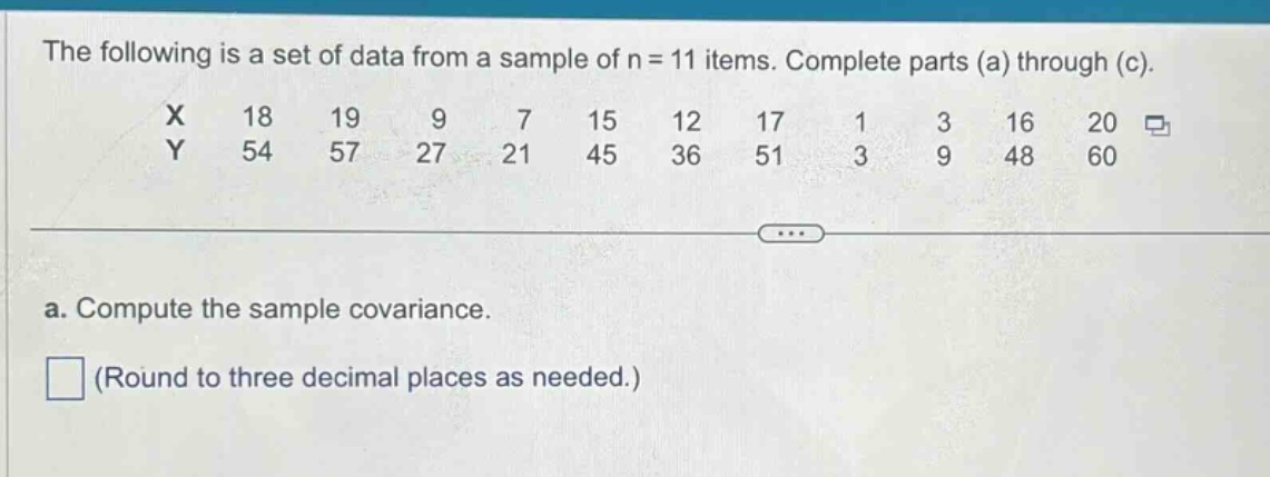 the following is a set of data from a sample of n = 11 items. complete parts (a) through (c).\nx 18 19 9 7 15 12 17 1 3 16 20\ny 54 57 27 21 45 36 51 3 9 48 60\n\na. compute the sample covariance.\n(round to three decimal places as needed.)