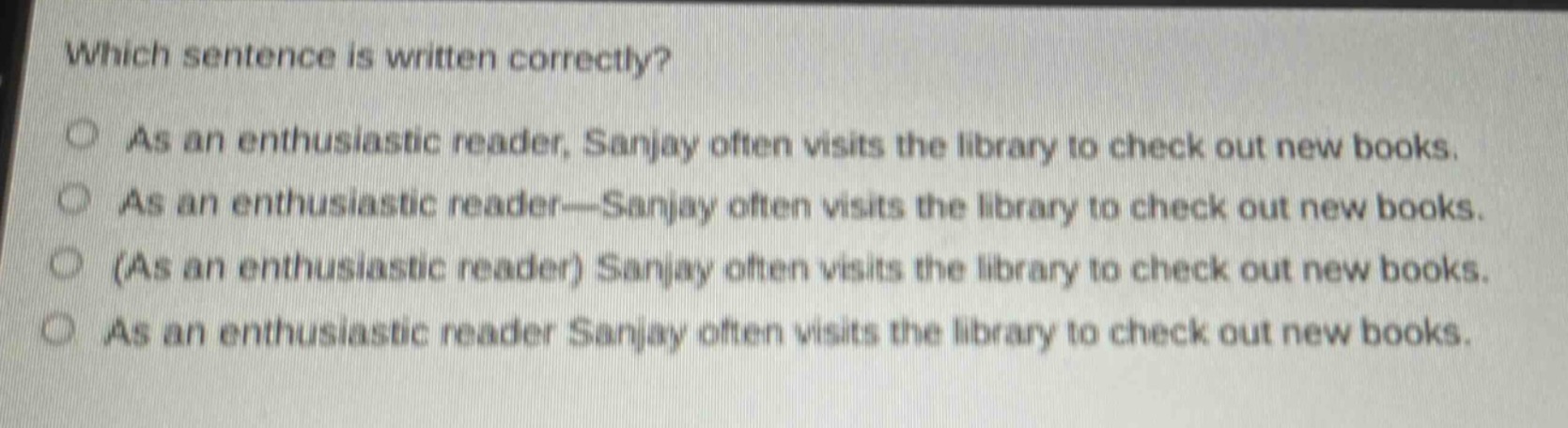 which sentence is written correctly?\nas an enthusiastic reader, sanjay often visits the library to check out new books.\nas an enthusiastic reader—sanjay often visits the library to check out new books.\n(as an enthusiastic reader) sanjay often visits the library to check out new books.\nas an enthusiastic reader sanjay often visits the library to check out new books.