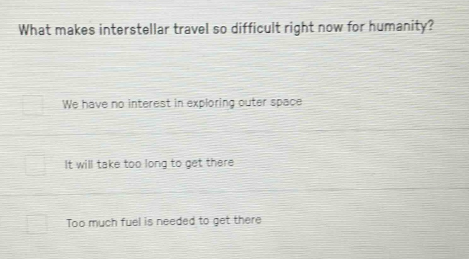 what makes interstellar travel so difficult right now for humanity?\nwe have no interest in exploring outer space\nit will take too long to get there\ntoo much fuel is needed to get there