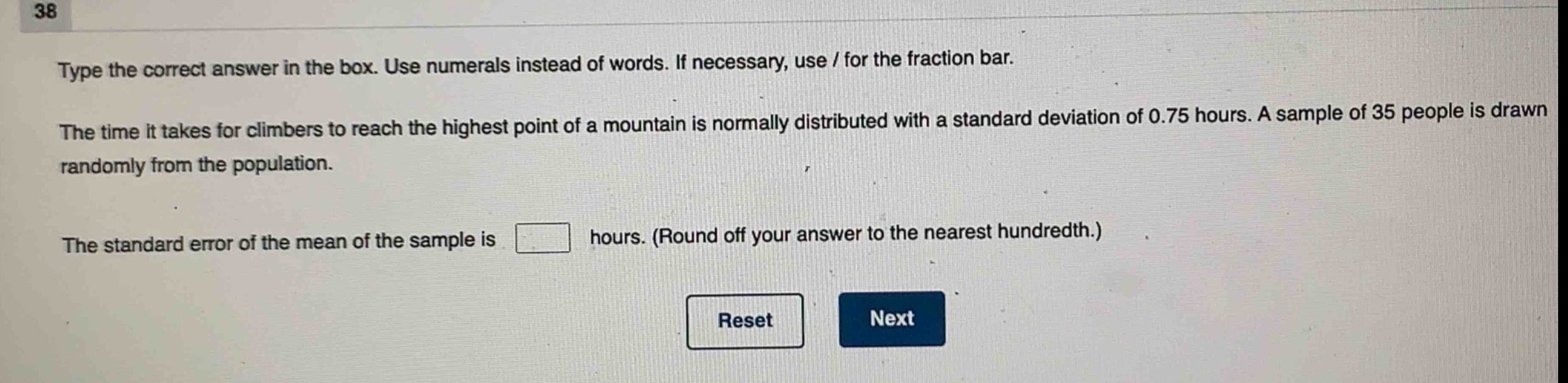 type the correct answer in the box. use numerals instead of words. if necessary, use / for the fraction bar.\nthe time it takes for climbers to reach the highest point of a mountain is normally distributed with a standard deviation of 0.75 hours. a sample of 35 people is drawn randomly from the population.\nthe standard error of the mean of the sample is \n\n hours. (round off your answer to the nearest hundredth.)