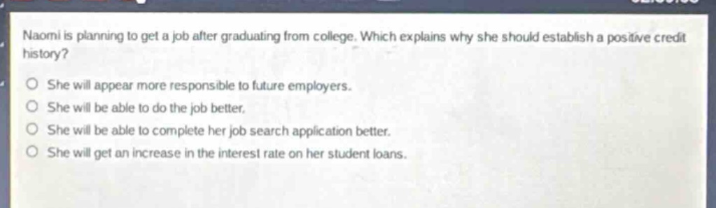 naomi is planning to get a job after graduating from college. which explains why she should establish a positive credit history?\nshe will appear more responsible to future employers.\nshe will be able to do the job better.\nshe will be able to complete her job search application better.\nshe will get an increase in the interest rate on her student loans.