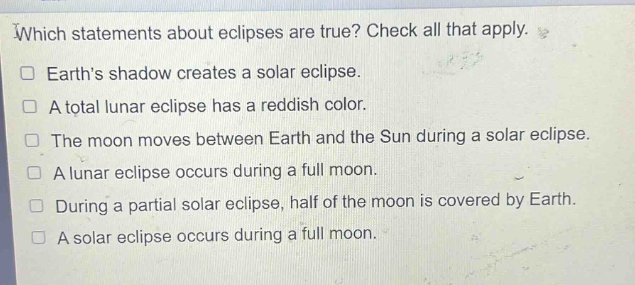 which statements about eclipses are true? check all that apply. earths shadow creates a solar eclipse. a total lunar eclipse has a reddish color. the moon moves between earth and the sun during a solar eclipse. a lunar eclipse occurs during a full moon. during a partial solar eclipse, half of the moon is covered by earth. a solar eclipse occurs during a full moon.