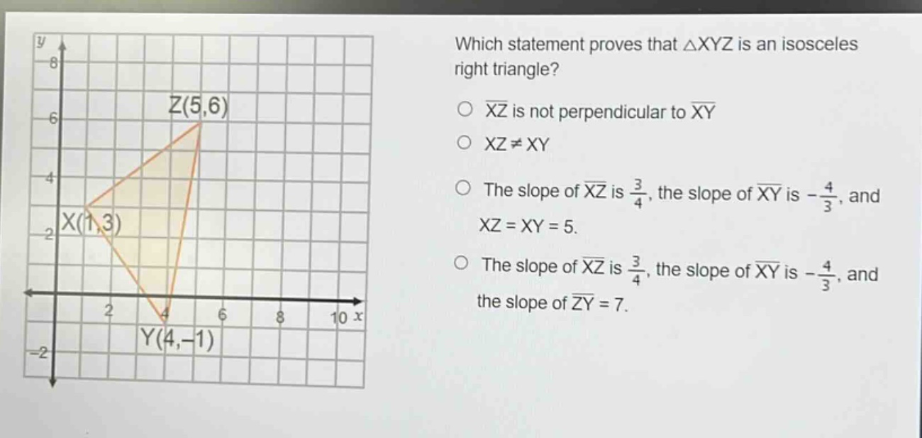 which statement proves that △xyz is an isosceles right triangle?\n○ xz is not perpendicular to xy\n○ xz≠xy\n○ the slope of xz is $\frac{3}{4}$, the slope of xy is $-\frac{4}{3}$, and xz = xy = 5.\n○ the slope of xz is $\frac{3}{4}$, the slope of xy is $-\frac{4}{3}$, and the slope of zy = 7.