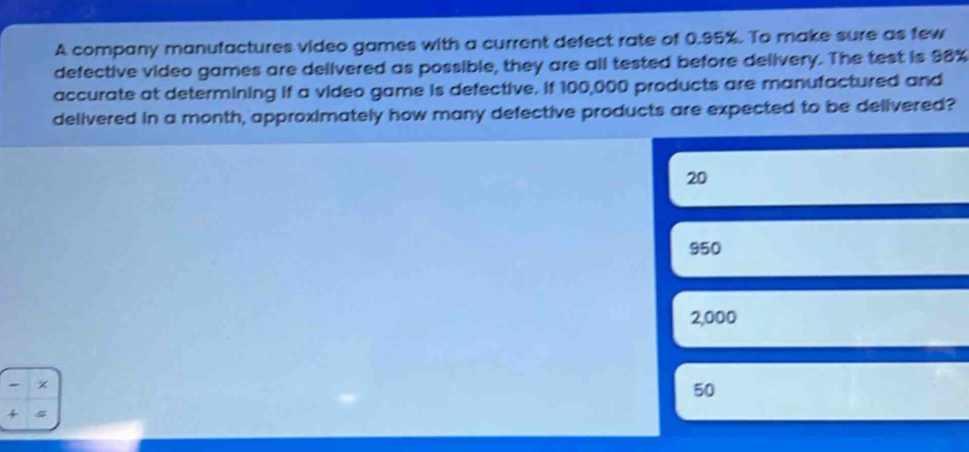 a company manufactures video games with a current defect rate of 0.95%. to make sure as few defective video games are delivered as possible, they are all tested before delivery. the test is 98% accurate at determining if a video game is defective. if 100,000 products are manufactured and delivered in a month, approximately how many defective products are expected to be delivered? 20 950 2,000 50
