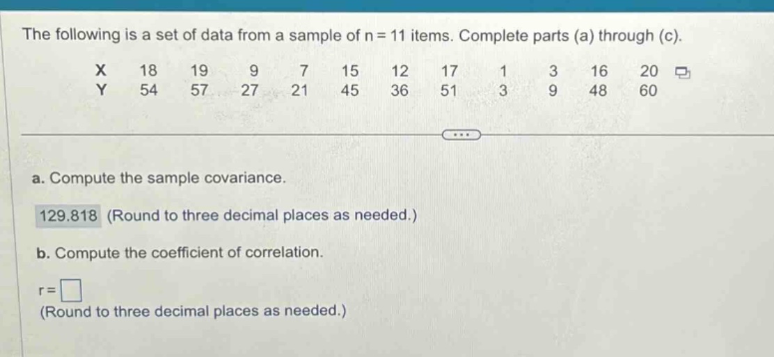 the following is a set of data from a sample of n = 11 items. complete parts (a) through (c).\nx 18 19 9 7 15 12 17 1 3 16 20\ny 54 57 27 21 45 36 51 3 9 48 60\n\na. compute the sample covariance.\n129.818 (round to three decimal places as needed.)\nb. compute the coefficient of correlation.\nr = \n(round to three decimal places as needed.)
