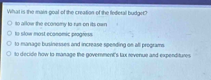 what is the main goal of the creation of the federal budget?\no to allow the economy to run on its own\no to slow most economic progress\no to manage businesses and increase spending on all programs\no to decide how to manage the governments tax revenue and expenditures