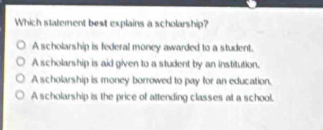 which statement best explains a scholarship?\na scholarship is federal money awarded to a student.\na scholarship is aid given to a student by an institution.\na scholarship is money borrowed to pay for an education.\na scholarship is the price of attending classes at a school.