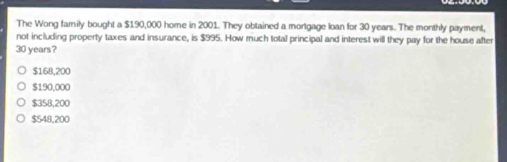 the wong family bought a $190,000 home in 2001. they obtained a mortgage loan for 30 years. the monthly payment, not including property taxes and insurance, is $995. how much total principal and interest will they pay for the house after 30 years?\n$168,200\n$190,000\n$358,200\n$548,200