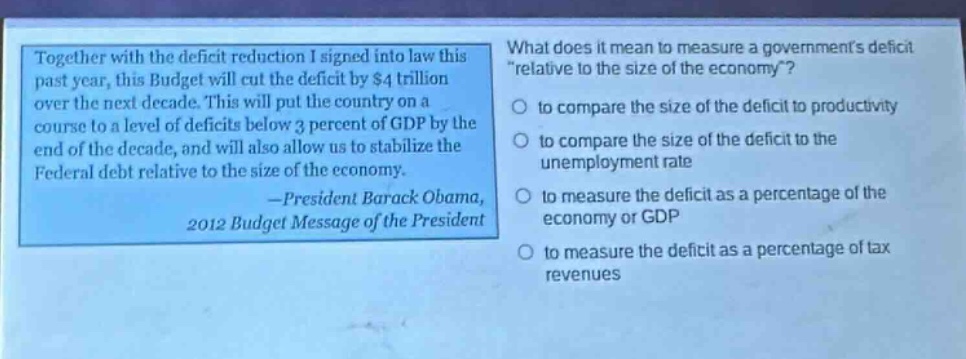 together with the deficit reduction i signed into law this past year, this budget will cut the deficit by $4 trillion over the next decade. this will put the country on a course to a level of deficits below 3 percent of gdp by the end of the decade, and will also allow us to stabilize the federal debt relative to the size of the economy. -president barack obama, 2012 budget message of the president\nwhat does it mean to measure a governments deficit \relative to the size of the economy\?\n○ to compare the size of the deficit to productivity\n○ to compare the size of the deficit to the unemployment rate\n○ to measure the deficit as a percentage of the economy or gdp\n○ to measure the deficit as a percentage of tax revenues