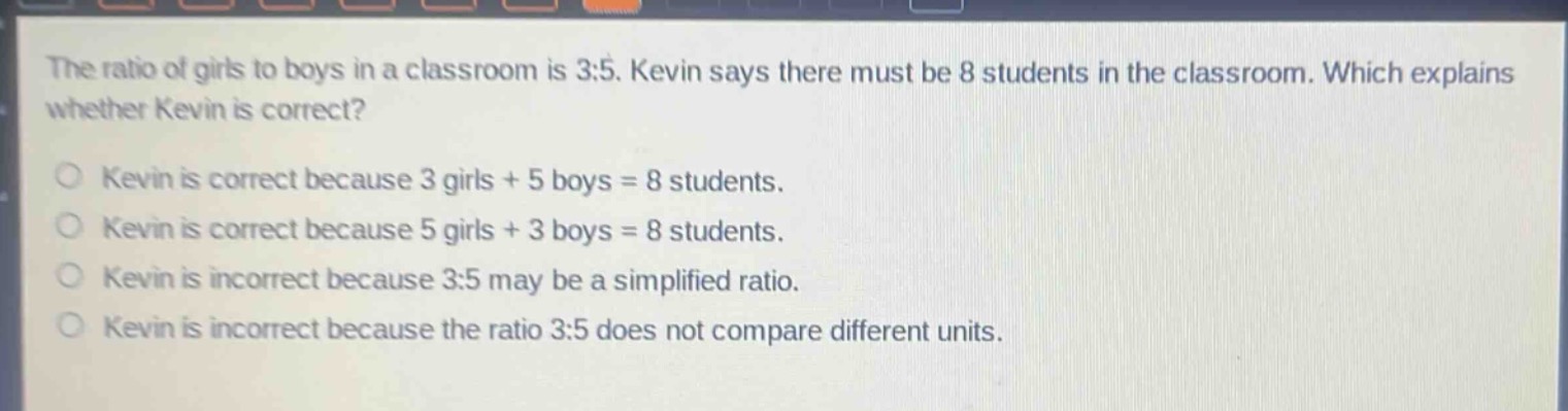 the ratio of girls to boys in a classroom is 3:5. kevin says there must be 8 students in the classroom. which explains whether kevin is correct?\nkevin is correct because 3 girls + 5 boys = 8 students.\nkevin is correct because 5 girls + 3 boys = 8 students.\nkevin is incorrect because 3:5 may be a simplified ratio.\nkevin is incorrect because the ratio 3:5 does not compare different units.
