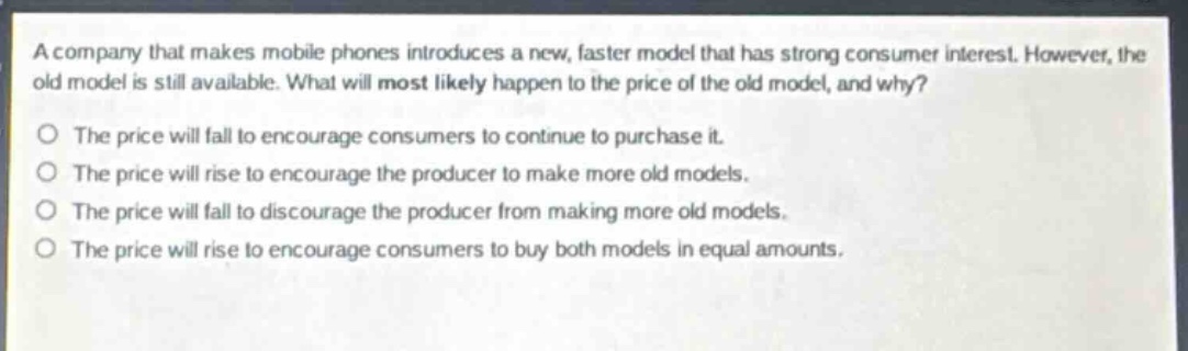 a company that makes mobile phones introduces a new, faster model that has strong consumer interest. however, the old model is still available. what will most likely happen to the price of the old model, and why?\no the price will fall to encourage consumers to continue to purchase it.\no the price will rise to encourage the producer to make more old models.\no the price will fall to discourage the producer from making more old models.\no the price will rise to encourage consumers to buy both models in equal amounts.