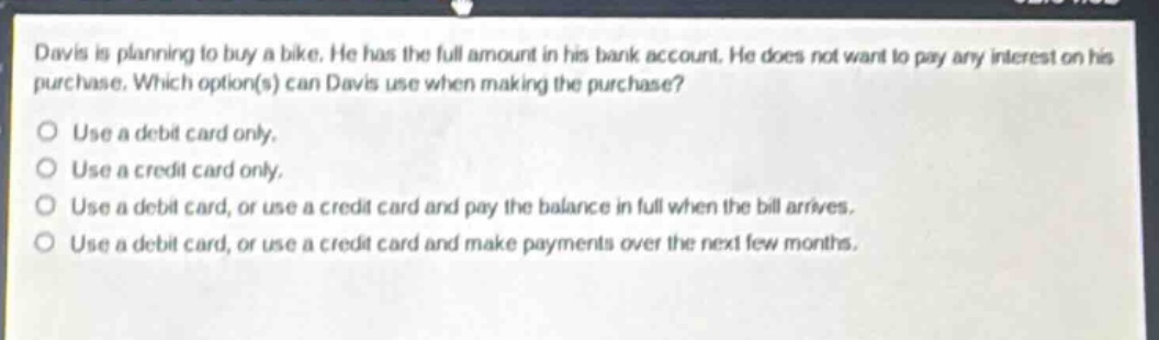 davis is planning to buy a bike. he has the full amount in his bank account. he does not want to pay any interest on his purchase. which option(s) can davis use when making the purchase?\nuse a debit card only.\nuse a credit card only.\nuse a debit card, or use a credit card and pay the balance in full when the bill arrives.\nuse a debit card, or use a credit card and make payments over the next few months.