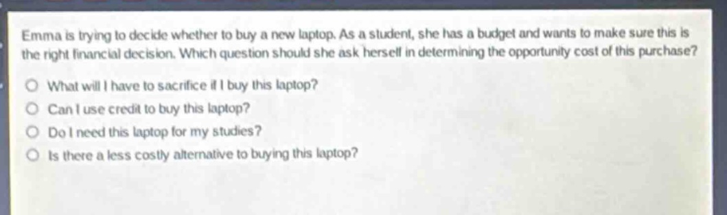 emma is trying to decide whether to buy a new laptop. as a student, she has a budget and wants to make sure this is the right financial decision. which question should she ask herself in determining the opportunity cost of this purchase?\no what will i have to sacrifice if i buy this laptop?\no can i use credit to buy this laptop?\no do i need this laptop for my studies?\no is there a less costly alternative to buying this laptop?